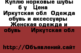 Куплю норковые шубы б/у › Цена ­ - - Иркутская обл. Одежда, обувь и аксессуары » Женская одежда и обувь   . Иркутская обл.